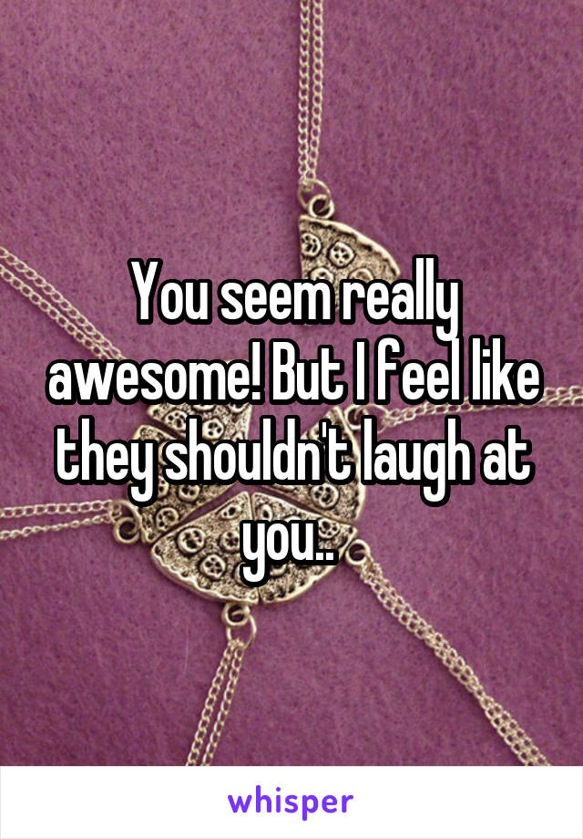 You seem really awesome! But I feel like they shouldn't laugh at you.. 