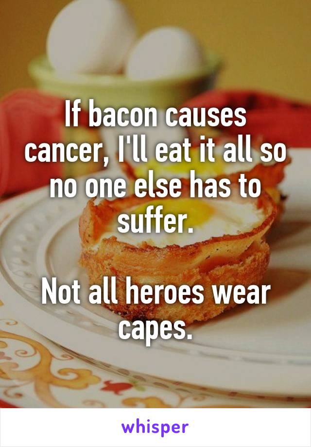 If bacon causes cancer, I'll eat it all so no one else has to suffer.

Not all heroes wear capes.