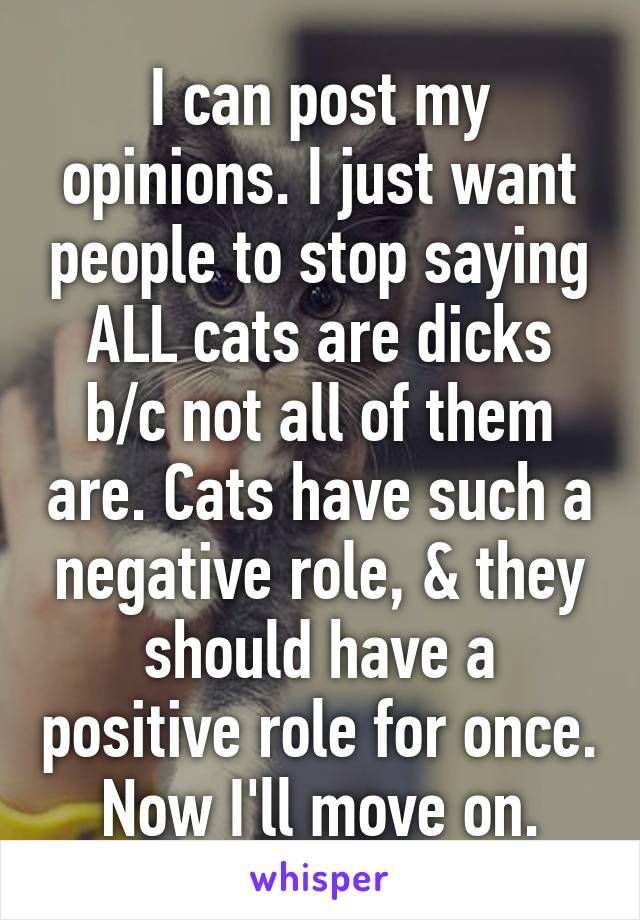 I can post my opinions. I just want people to stop saying ALL cats are dicks b/c not all of them are. Cats have such a negative role, & they should have a positive role for once. Now I'll move on.