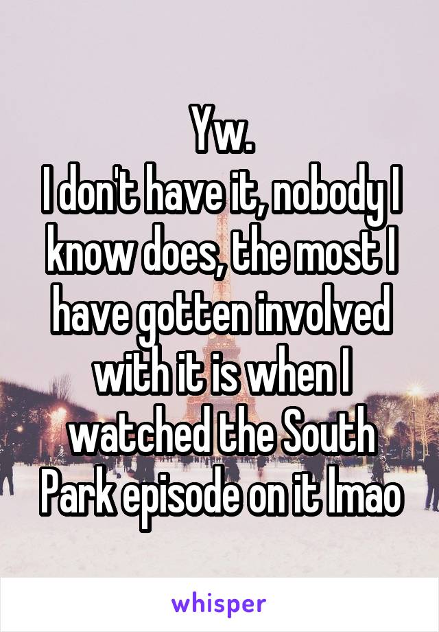 Yw.
I don't have it, nobody I know does, the most I have gotten involved with it is when I watched the South Park episode on it lmao