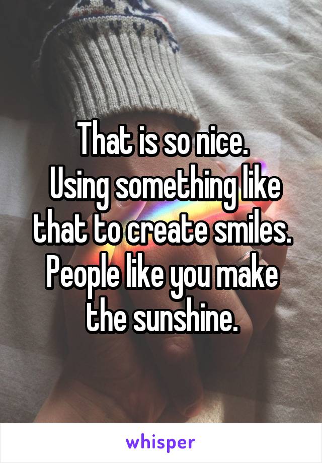 That is so nice.
 Using something like that to create smiles.
People like you make the sunshine.