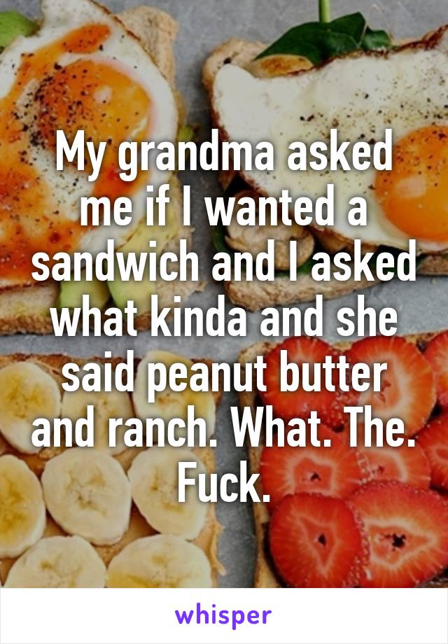 My grandma asked me if I wanted a sandwich and I asked what kinda and she said peanut butter and ranch. What. The. Fuck.