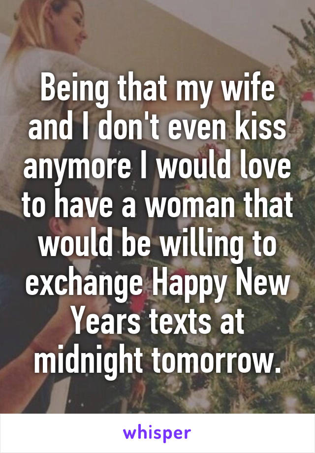 Being that my wife and I don't even kiss anymore I would love to have a woman that would be willing to exchange Happy New Years texts at midnight tomorrow.