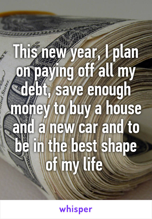 This new year, I plan on paying off all my debt, save enough money to buy a house and a new car and to be in the best shape of my life 