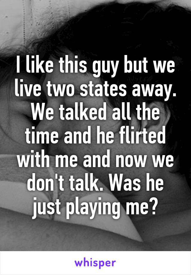 I like this guy but we live two states away. We talked all the time and he flirted with me and now we don't talk. Was he just playing me?