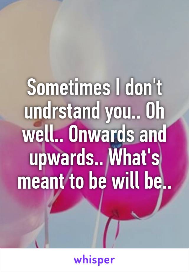 Sometimes I don't undrstand you.. Oh well.. Onwards and upwards.. What's meant to be will be..