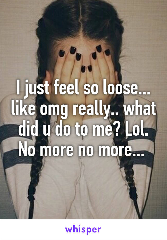 I just feel so loose... like omg really.. what did u do to me? Lol. No more no more... 