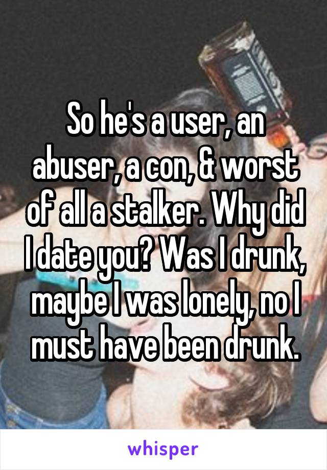 So he's a user, an abuser, a con, & worst of all a stalker. Why did I date you? Was I drunk, maybe I was lonely, no I must have been drunk.