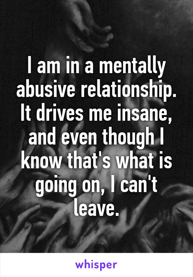 I am in a mentally abusive relationship. It drives me insane, and even though I know that's what is going on, I can't leave.