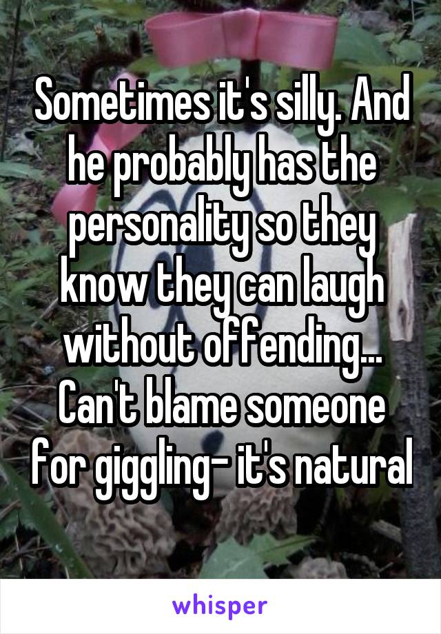 Sometimes it's silly. And he probably has the personality so they know they can laugh without offending... Can't blame someone for giggling- it's natural 