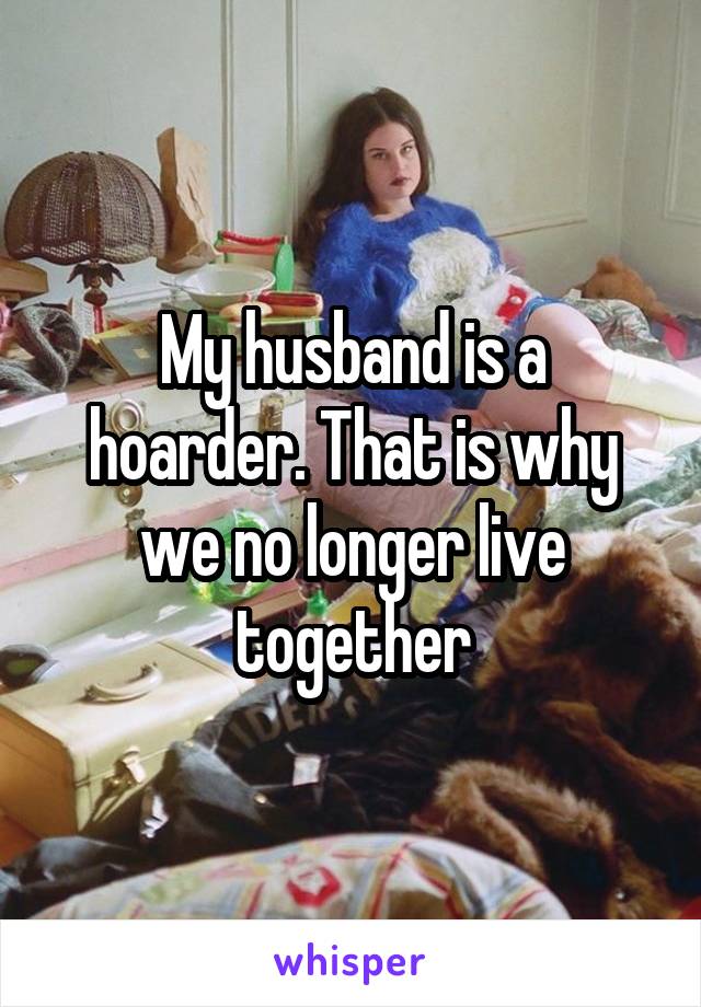 My husband is a hoarder. That is why we no longer live together