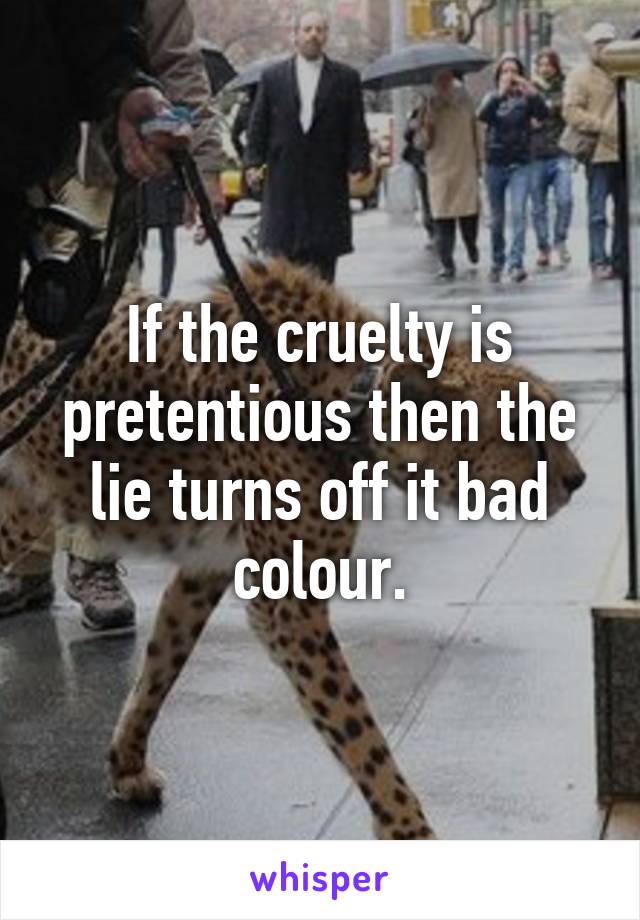 If the cruelty is pretentious then the lie turns off it bad colour.