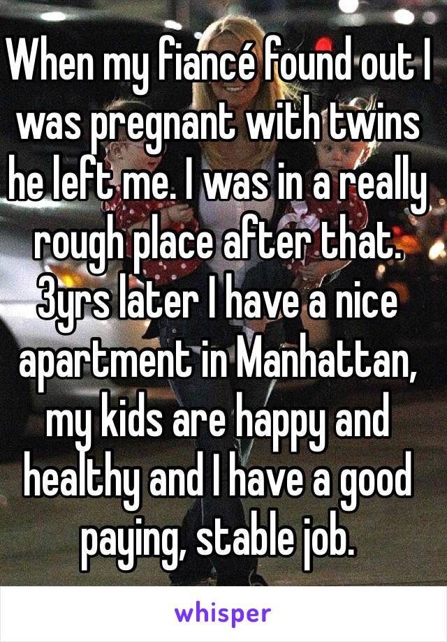 When my fiancé found out I was pregnant with twins he left me. I was in a really rough place after that. 3yrs later I have a nice apartment in Manhattan, my kids are happy and healthy and I have a good paying, stable job.