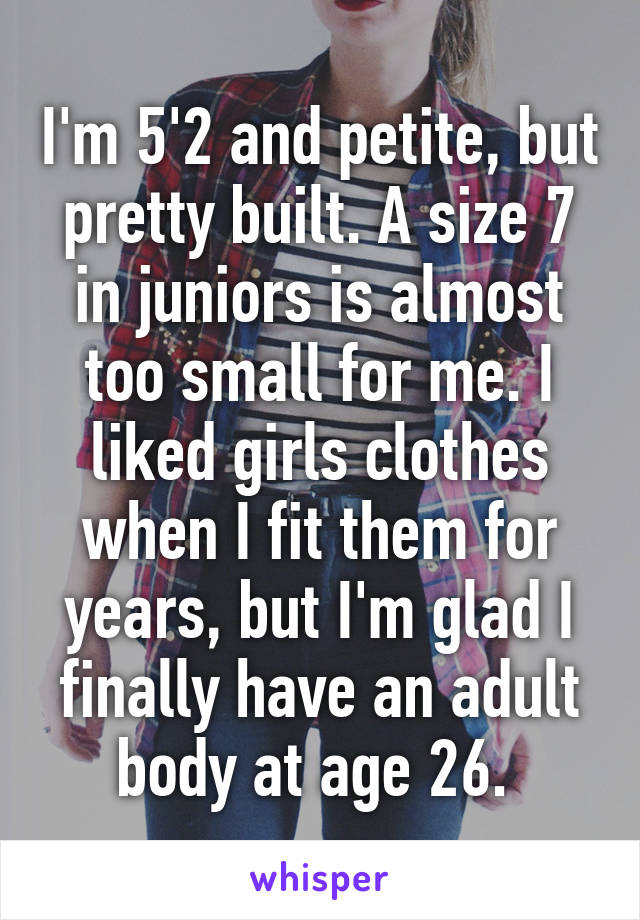 I'm 5'2 and petite, but pretty built. A size 7 in juniors is almost too small for me. I liked girls clothes when I fit them for years, but I'm glad I finally have an adult body at age 26. 