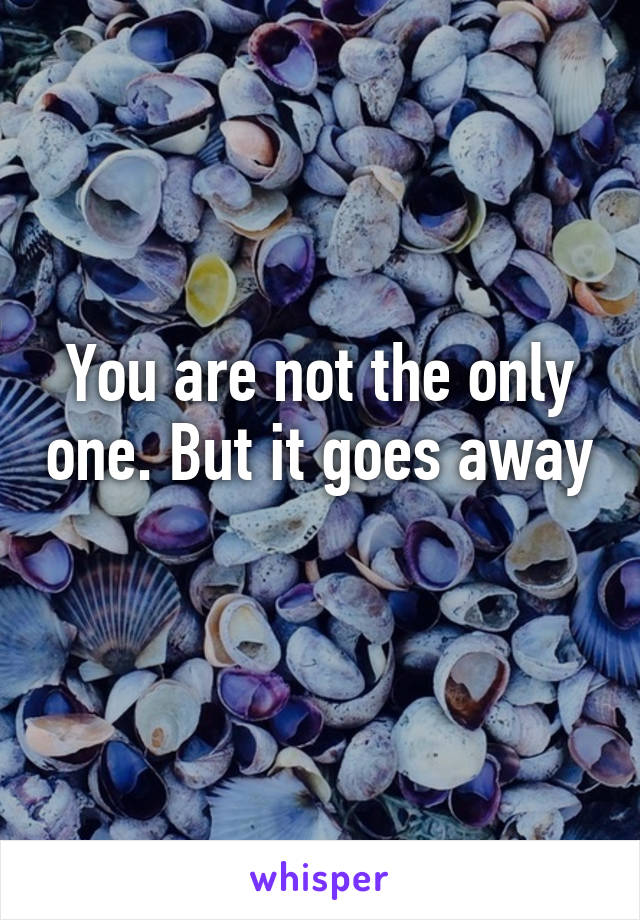 You are not the only one. But it goes away 