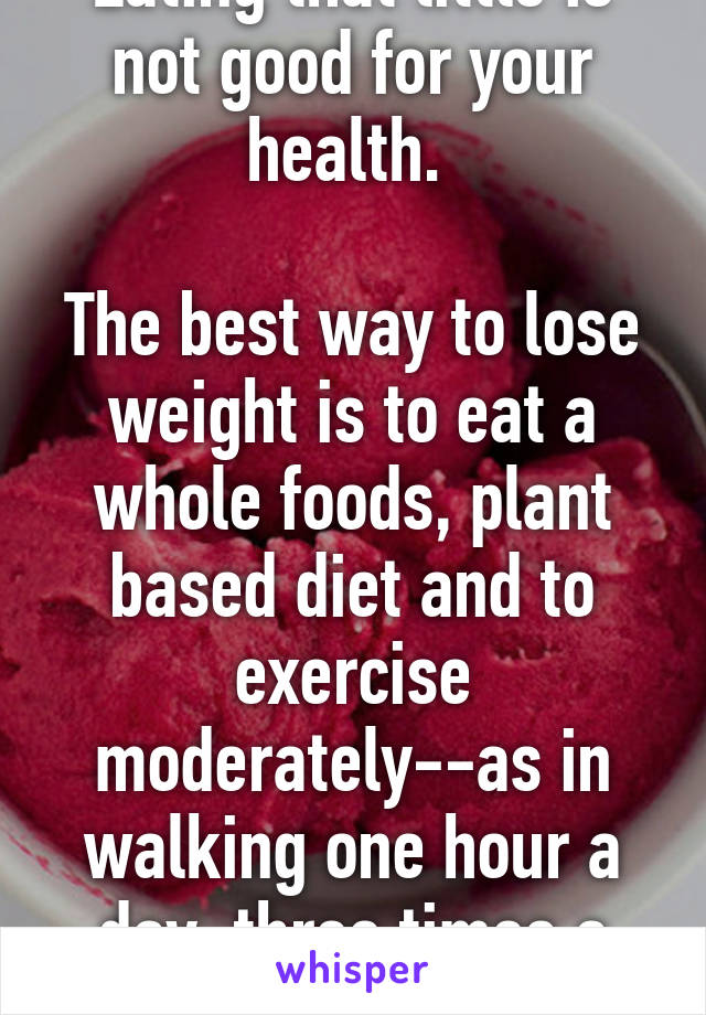 Eating that little is not good for your health. 

The best way to lose weight is to eat a whole foods, plant based diet and to exercise moderately--as in walking one hour a day, three times a week. 