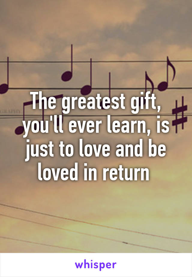 The greatest gift, you'll ever learn, is just to love and be loved in return 