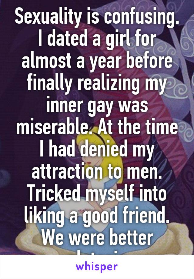 Sexuality is confusing. I dated a girl for almost a year before finally realizing my inner gay was miserable. At the time I had denied my attraction to men. Tricked myself into liking a good friend. We were better platonic