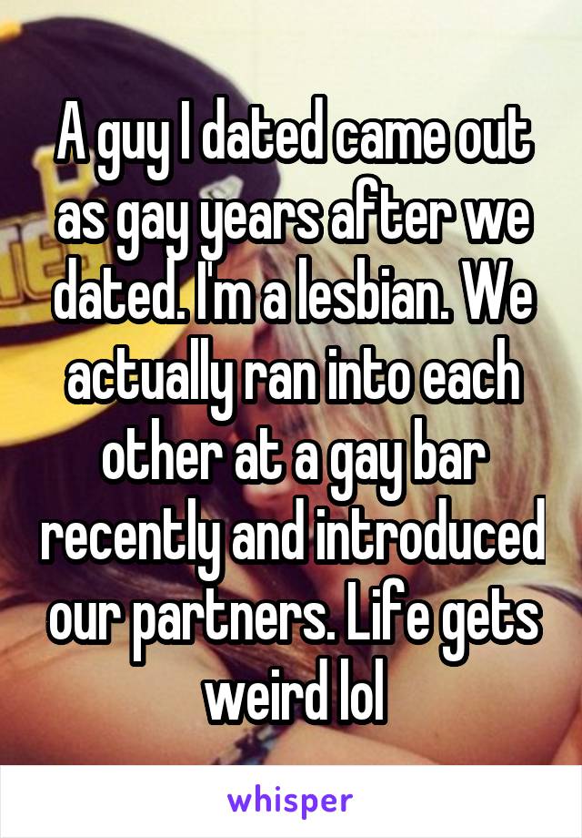 A guy I dated came out as gay years after we dated. I'm a lesbian. We actually ran into each other at a gay bar recently and introduced our partners. Life gets weird lol