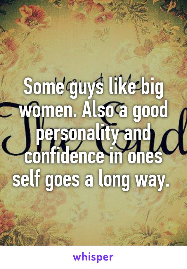 Some guys like big women. Also a good personality and confidence in ones self goes a long way. 
