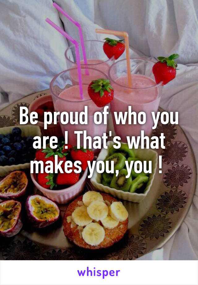 Be proud of who you are ! That's what makes you, you ! 