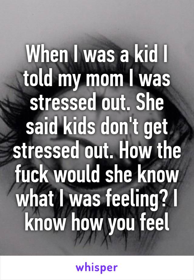 When I was a kid I told my mom I was stressed out. She said kids don't get stressed out. How the fuck would she know what I was feeling? I know how you feel
