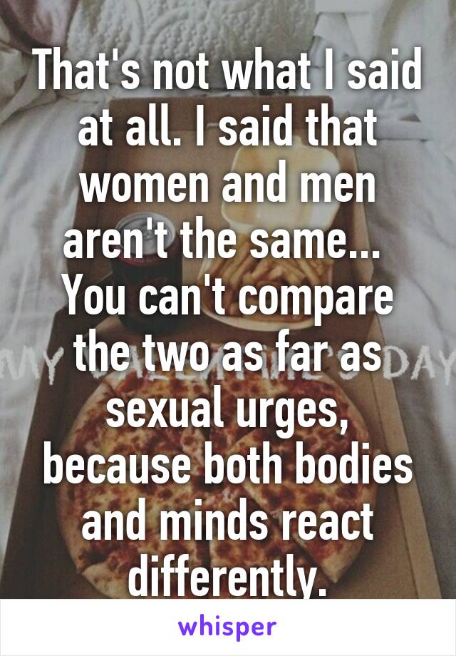That's not what I said at all. I said that women and men aren't the same...  You can't compare the two as far as sexual urges, because both bodies and minds react differently.