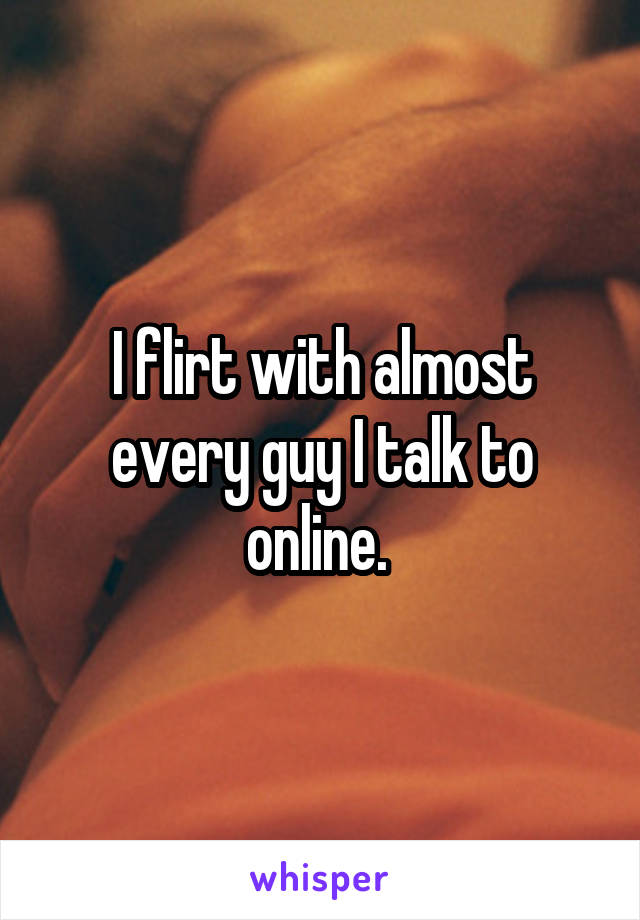 I flirt with almost every guy I talk to online. 