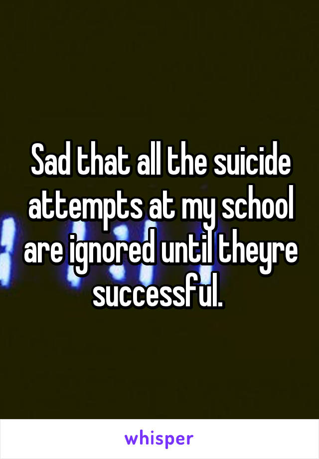 Sad that all the suicide attempts at my school are ignored until theyre successful. 
