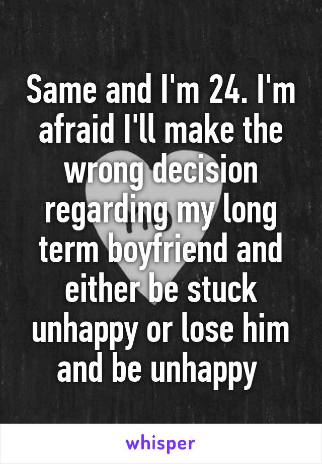 Same and I'm 24. I'm afraid I'll make the wrong decision regarding my long term boyfriend and either be stuck unhappy or lose him and be unhappy 