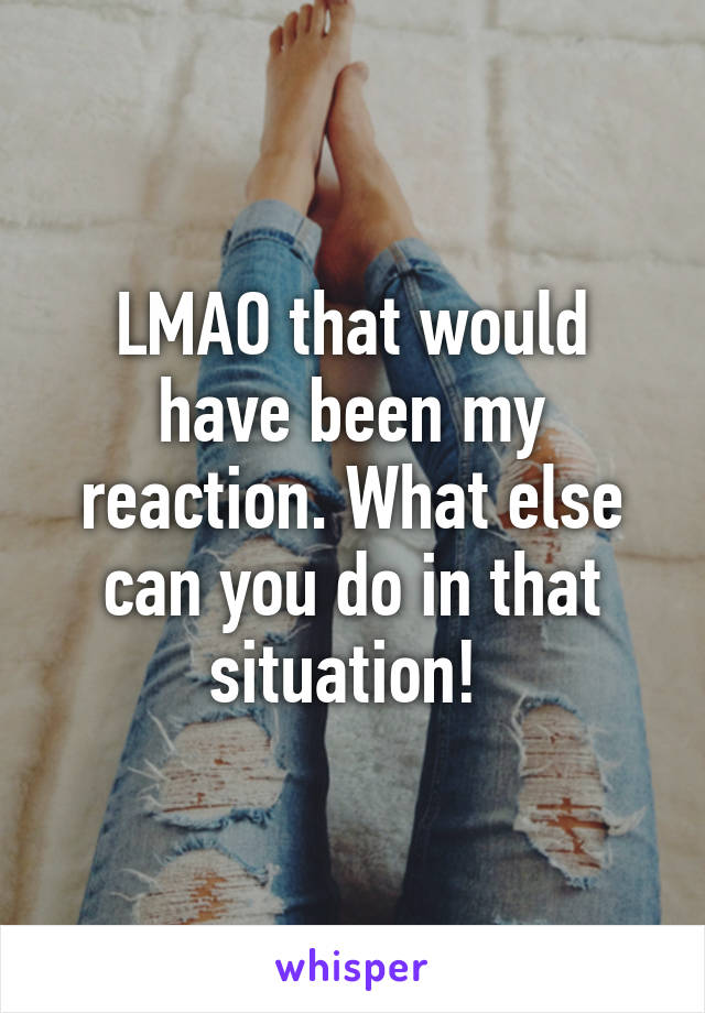 LMAO that would have been my reaction. What else can you do in that situation! 