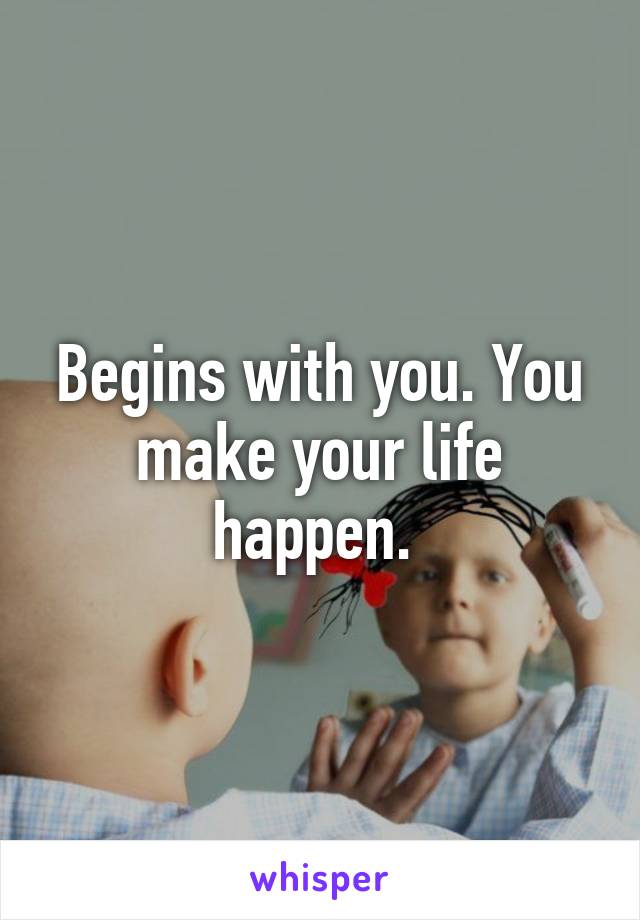 Begins with you. You make your life happen. 