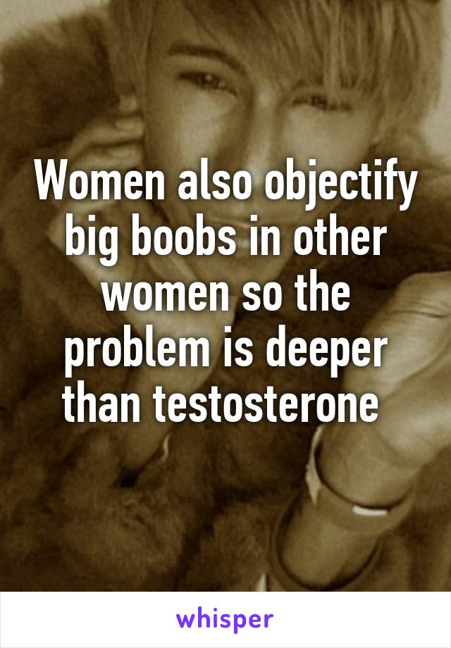 Women also objectify big boobs in other women so the problem is deeper than testosterone 
