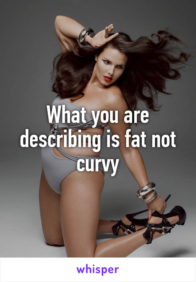 What you are describing is fat not curvy