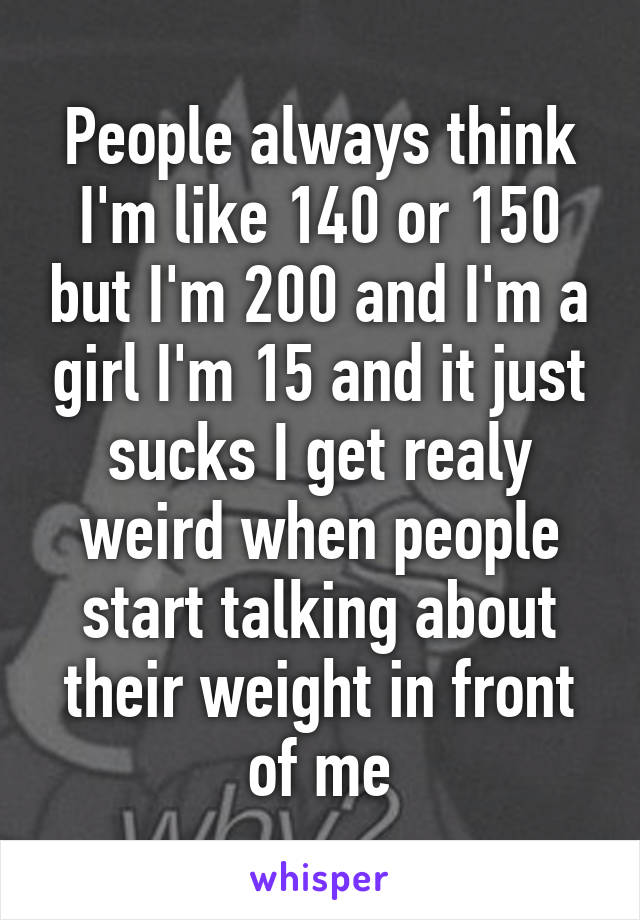 People always think I'm like 140 or 150 but I'm 200 and I'm a girl I'm 15 and it just sucks I get realy weird when people start talking about their weight in front of me