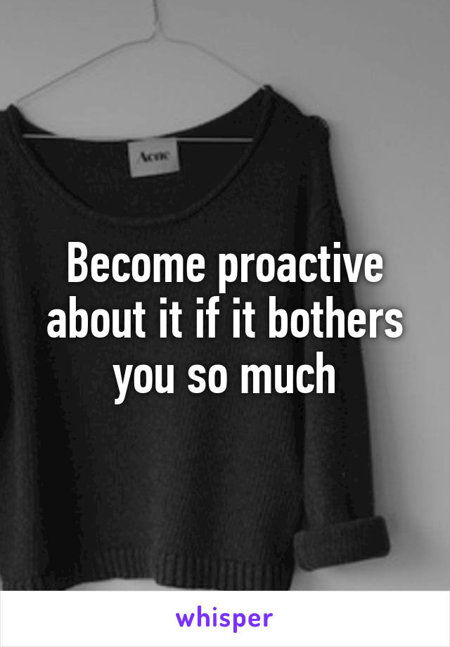 Become proactive about it if it bothers you so much