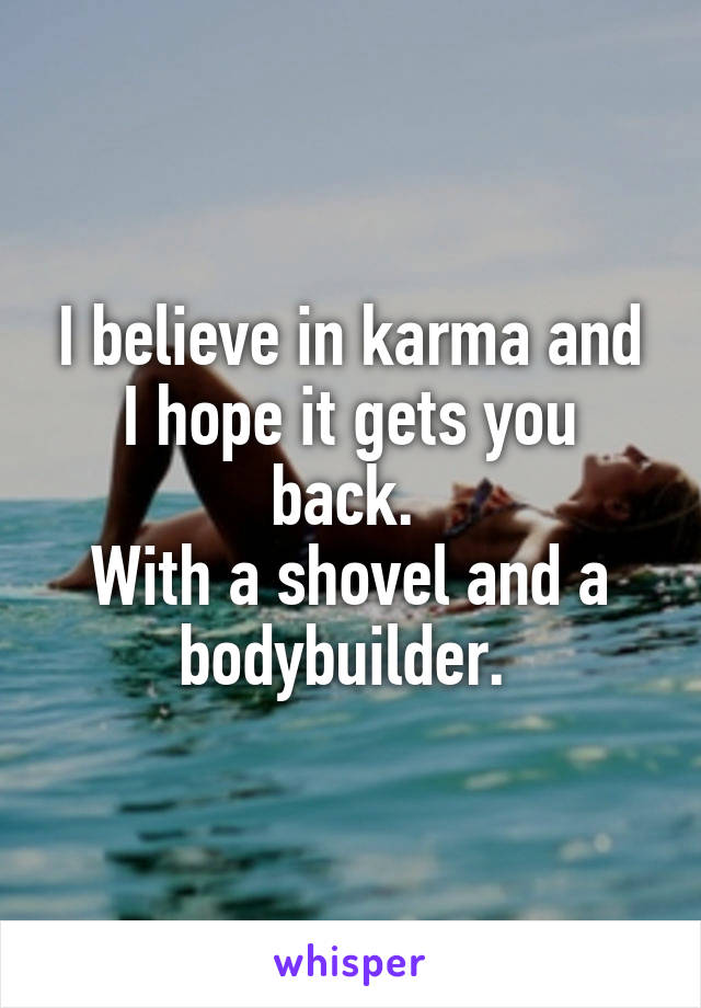 I believe in karma and I hope it gets you back. 
With a shovel and a bodybuilder. 