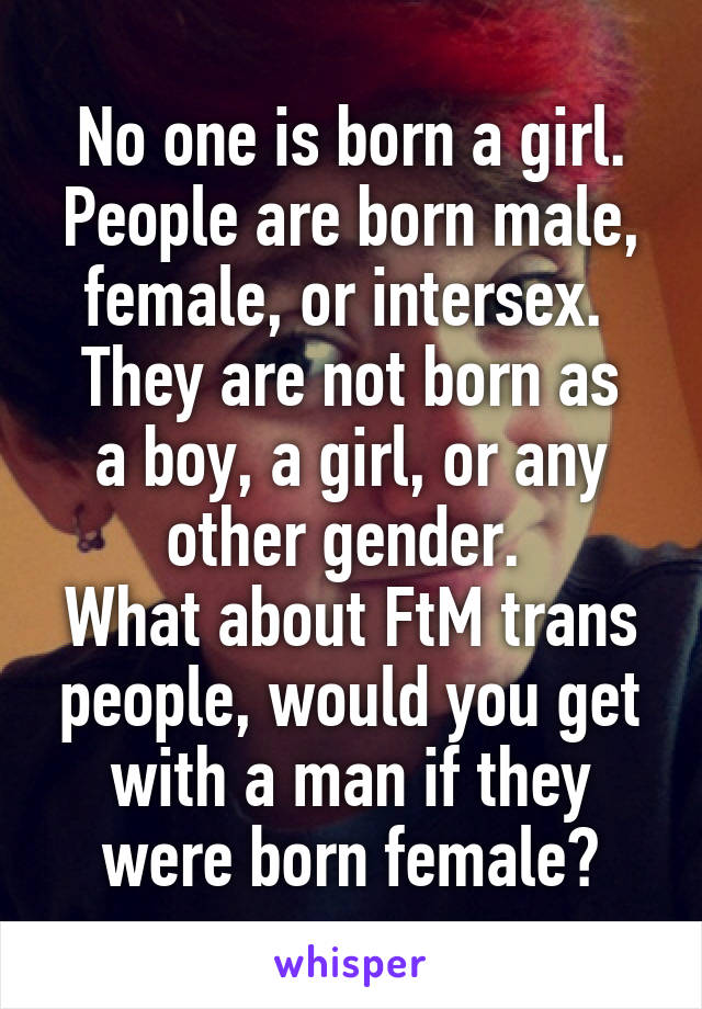  No one is born a girl. 
People are born male, female, or intersex. 
They are not born as a boy, a girl, or any other gender. 
What about FtM trans people, would you get with a man if they were born female?