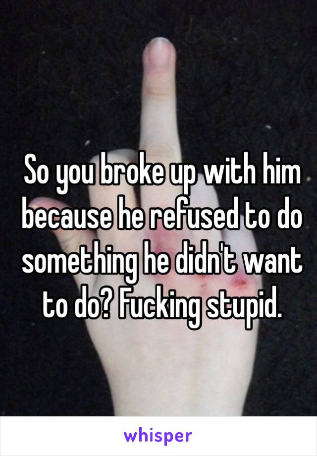 So you broke up with him because he refused to do something he didn't want to do? Fucking stupid.