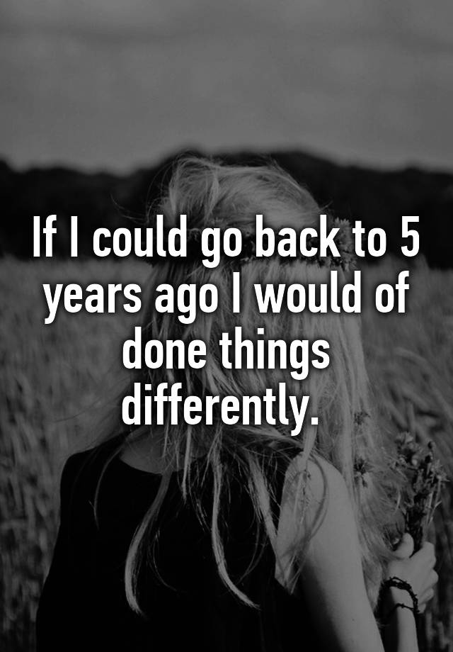 if-i-could-go-back-to-5-years-ago-i-would-of-done-things-differently