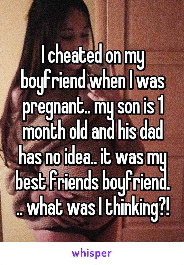 I cheated on my boyfriend when I was pregnant.. my son is 1 month old and his dad has no idea.. it was my best friends boyfriend. .. what was I thinking?!