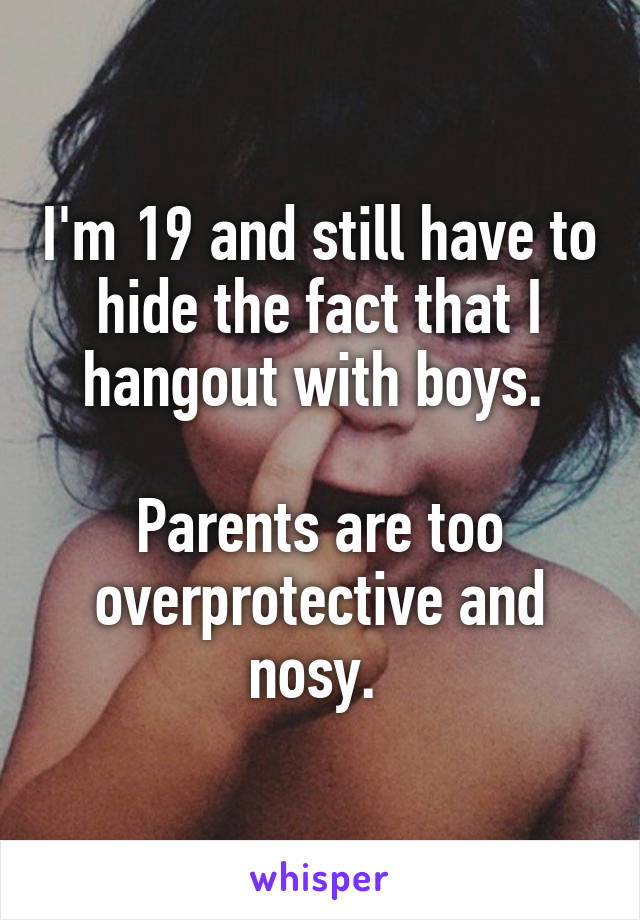 I'm 19 and still have to hide the fact that I hangout with boys. 

Parents are too overprotective and nosy. 