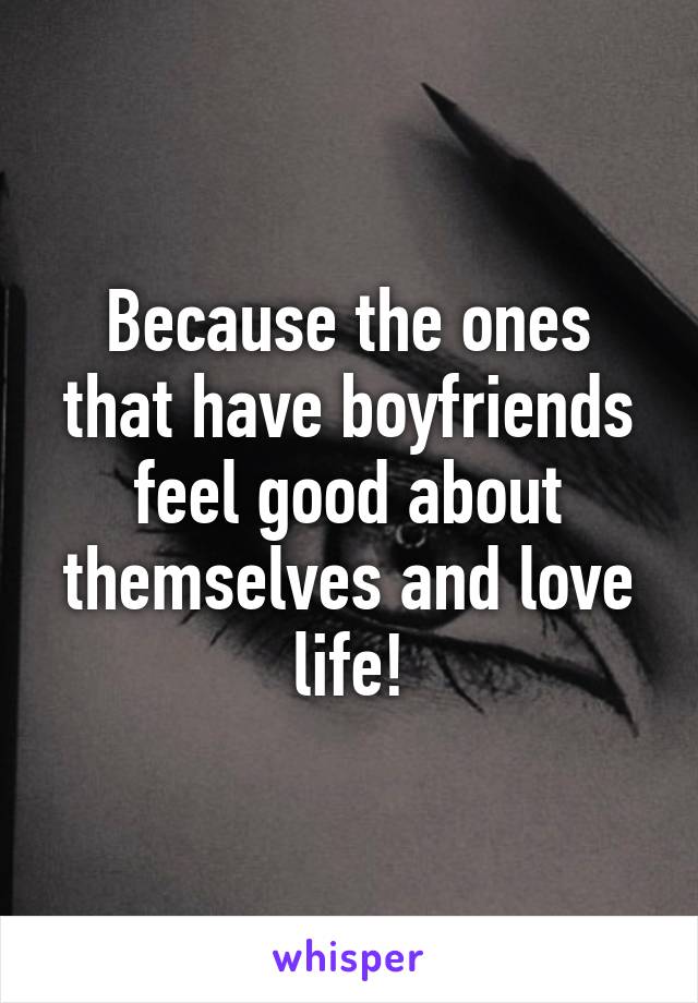 Because the ones that have boyfriends feel good about themselves and love life!