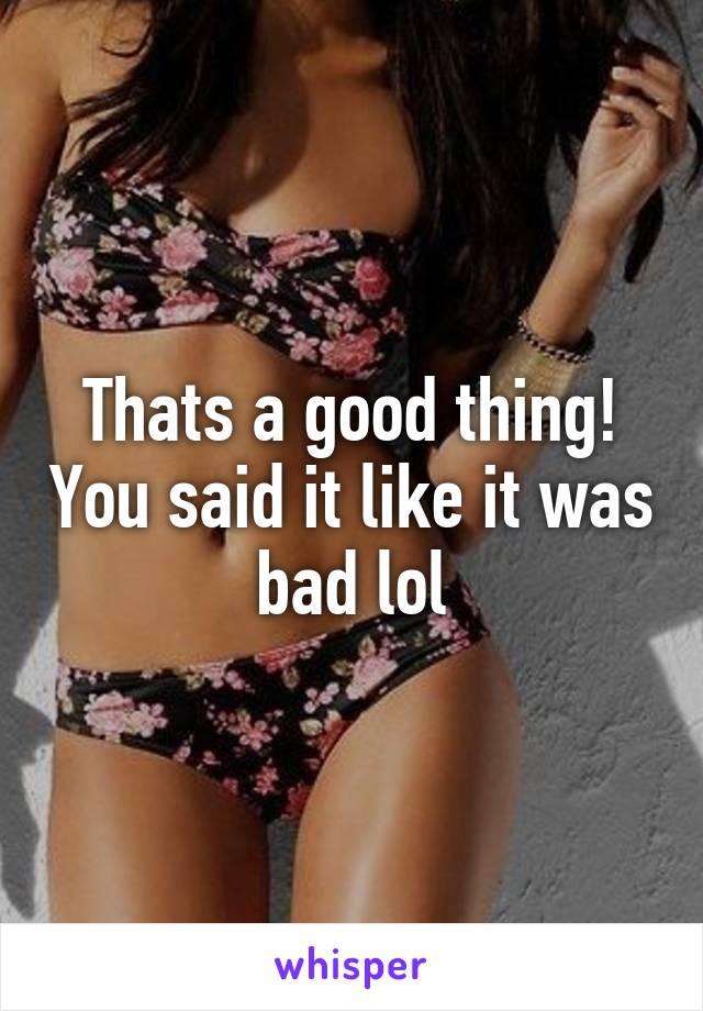 Thats a good thing! You said it like it was bad lol