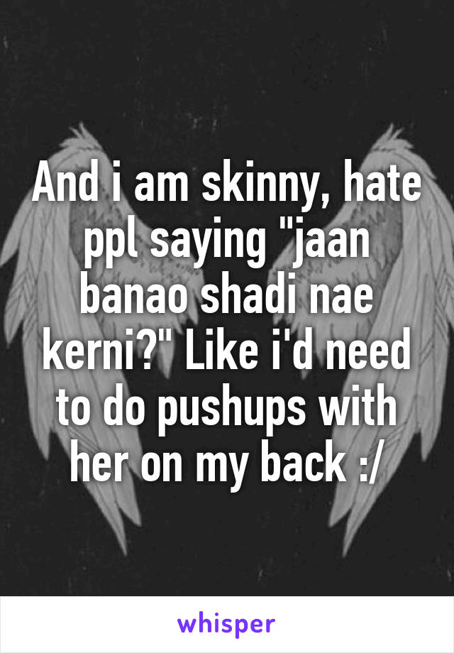 And i am skinny, hate ppl saying "jaan banao shadi nae kerni?" Like i'd need to do pushups with her on my back :/