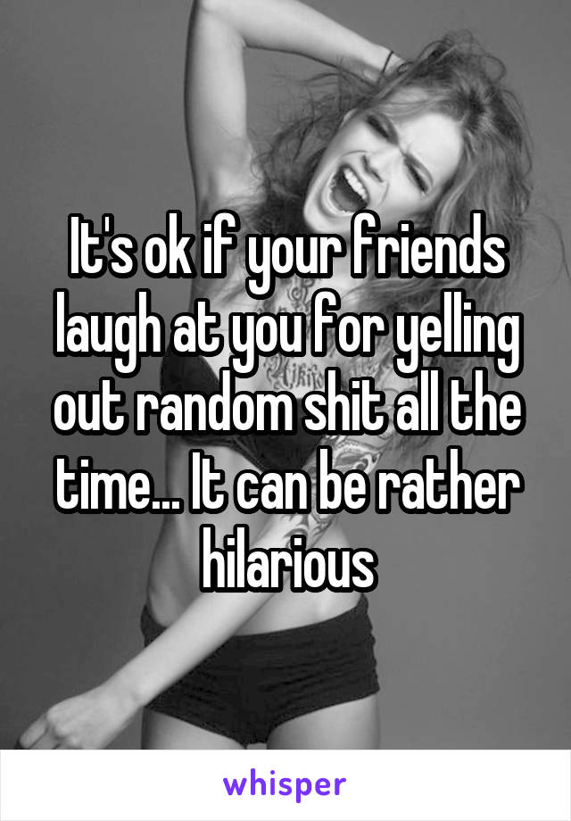 It's ok if your friends laugh at you for yelling out random shit all the time... It can be rather hilarious