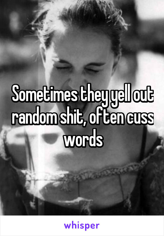 Sometimes they yell out random shit, often cuss words