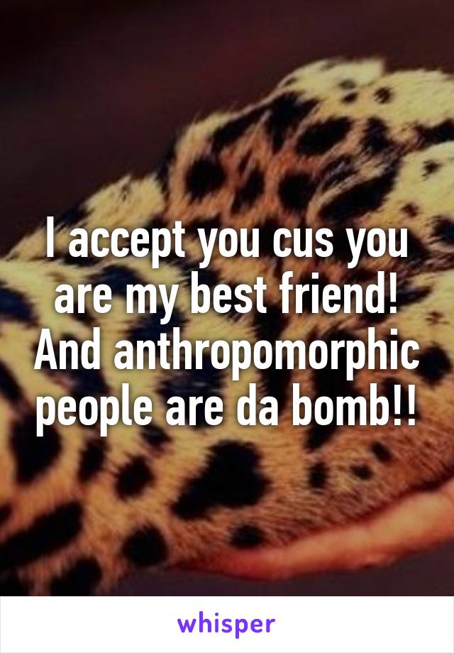 I accept you cus you are my best friend! And anthropomorphic people are da bomb!!