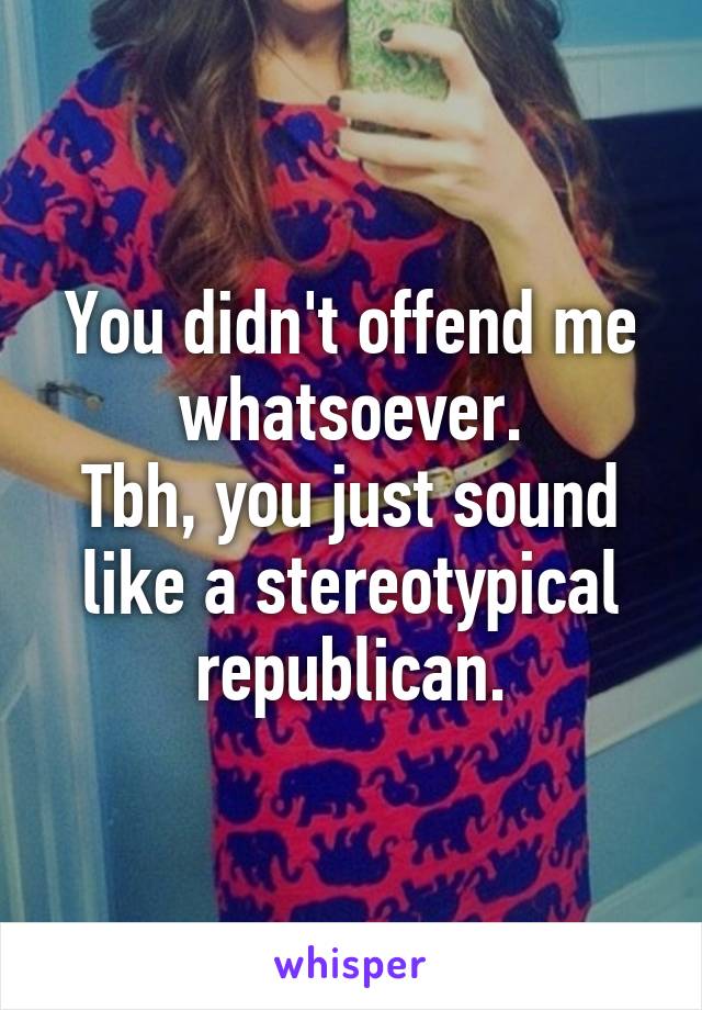 You didn't offend me whatsoever.
Tbh, you just sound like a stereotypical republican.