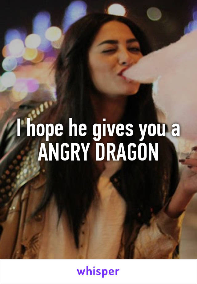 I hope he gives you a ANGRY DRAGON